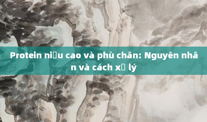 Protein niệu cao và phù chân: Nguyên nhân và cách xử lý