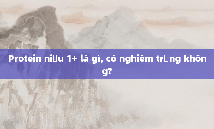 Protein niệu 1+ là gì, có nghiêm trọng không?