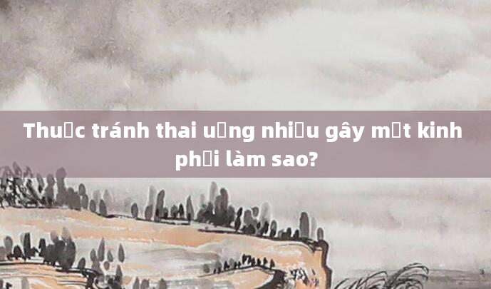 Thuốc tránh thai uống nhiều gây mất kinh phải làm sao?