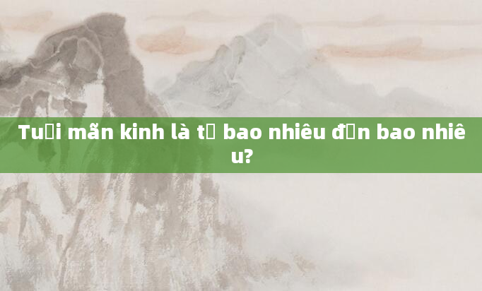 Tuổi mãn kinh là từ bao nhiêu đến bao nhiêu?