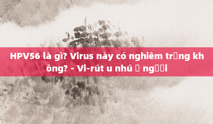HPV56 là gì? Virus này có nghiêm trọng không? - Vi-rút u nhú ở người