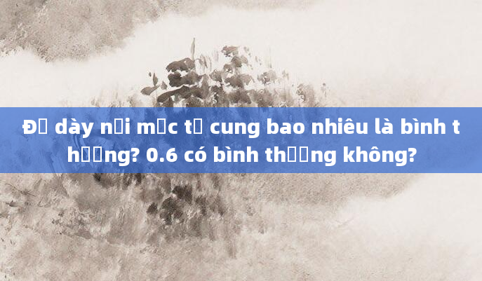 Độ dày nội mạc tử cung bao nhiêu là bình thường? 0.6 có bình thường không?
