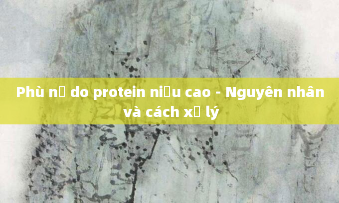 Phù nề do protein niệu cao - Nguyên nhân và cách xử lý