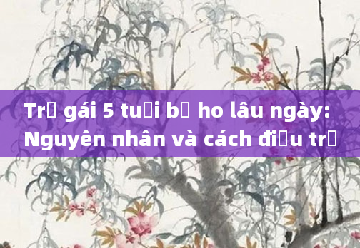Trẻ gái 5 tuổi bị ho lâu ngày: Nguyên nhân và cách điều trị