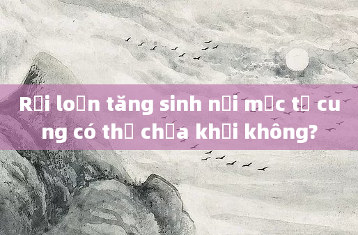 Rối loạn tăng sinh nội mạc tử cung có thể chữa khỏi không?