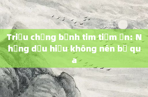 Triệu chứng bệnh tim tiềm ẩn: Những dấu hiệu không nên bỏ qua