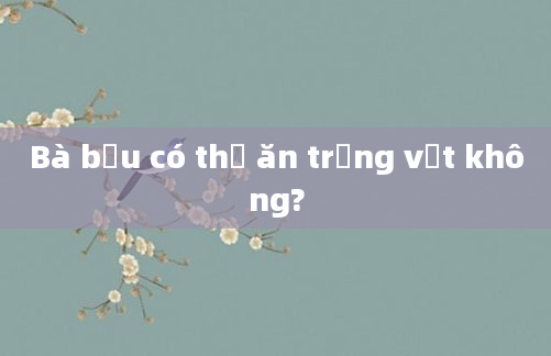 Bà bầu có thể ăn trứng vịt không?