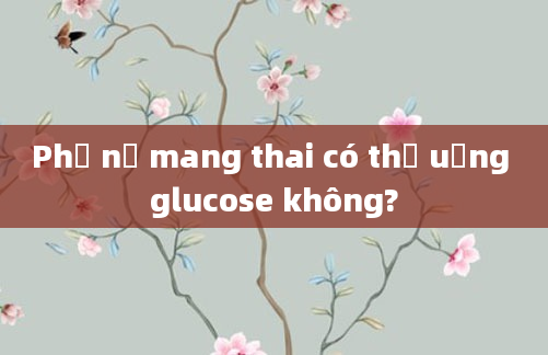 Phụ nữ mang thai có thể uống glucose không?