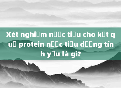 Xét nghiệm nước tiểu cho kết quả protein nước tiểu dương tính yếu là gì?