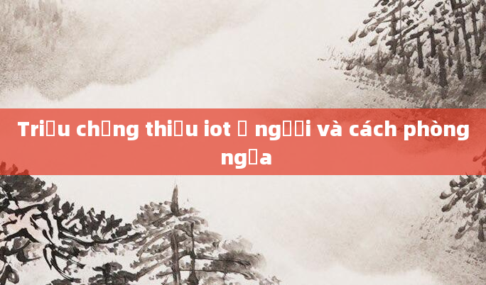Triệu chứng thiếu iot ở người và cách phòng ngừa