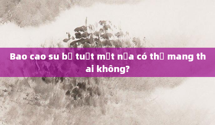 Bao cao su bị tuột một nửa có thể mang thai không?