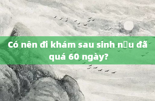Có nên đi khám sau sinh nếu đã quá 60 ngày?