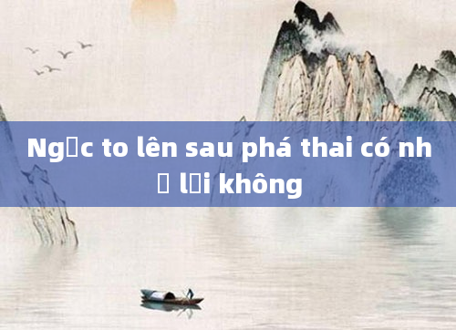Ngực to lên sau phá thai có nhỏ lại không