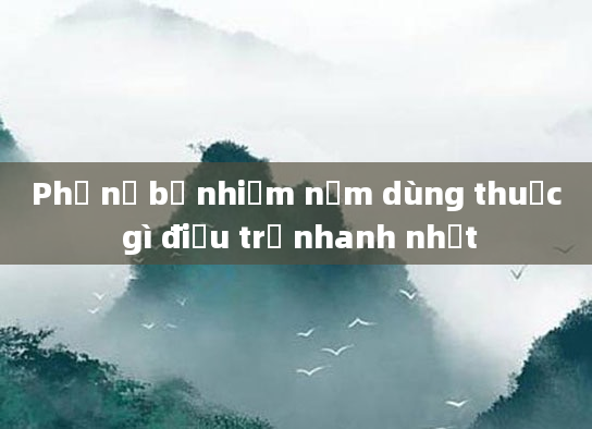 Phụ nữ bị nhiễm nấm dùng thuốc gì điều trị nhanh nhất