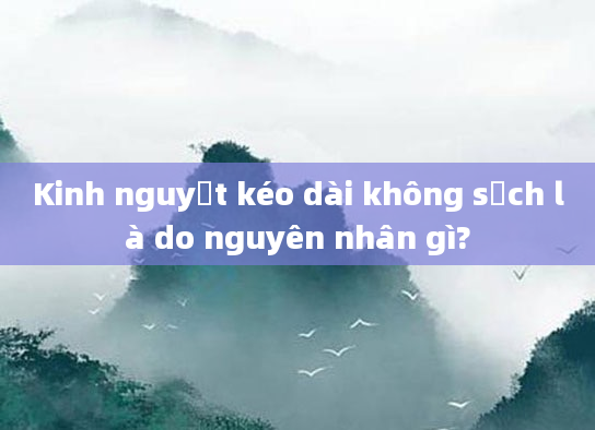 Kinh nguyệt kéo dài không sạch là do nguyên nhân gì?