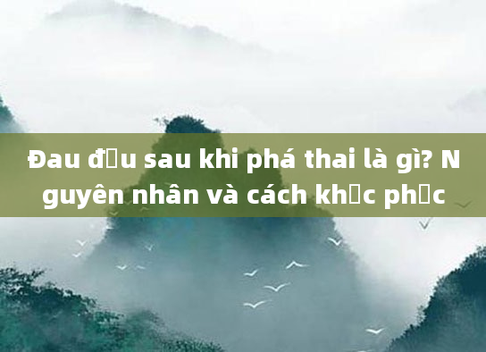 Đau đầu sau khi phá thai là gì? Nguyên nhân và cách khắc phục
