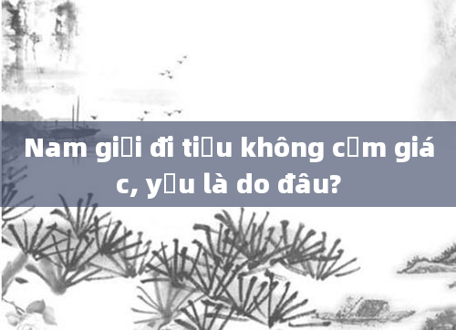 Nam giới đi tiểu không cảm giác, yếu là do đâu?