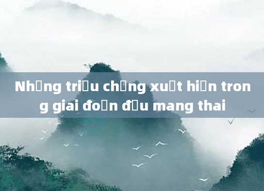 Những triệu chứng xuất hiện trong giai đoạn đầu mang thai