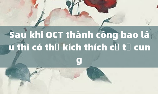 Sau khi OCT thành công bao lâu thì có thể kích thích cổ tử cung