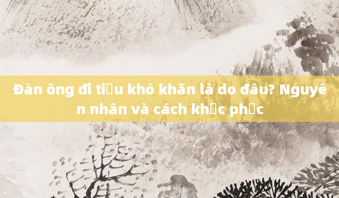 Đàn ông đi tiểu khó khăn là do đâu? Nguyên nhân và cách khắc phục