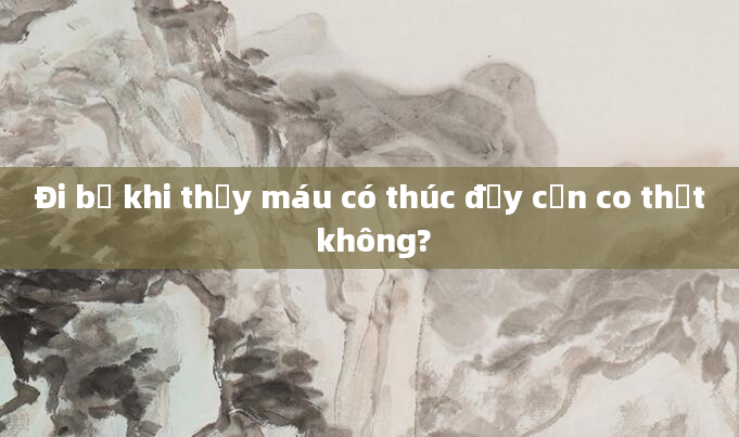 Đi bộ khi thấy máu có thúc đẩy cơn co thắt không?