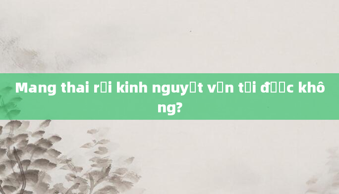 Mang thai rồi kinh nguyệt vẫn tới được không?