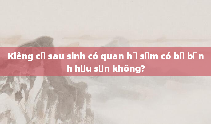 Kiêng cữ sau sinh có quan hệ sớm có bị bệnh hậu sản không?