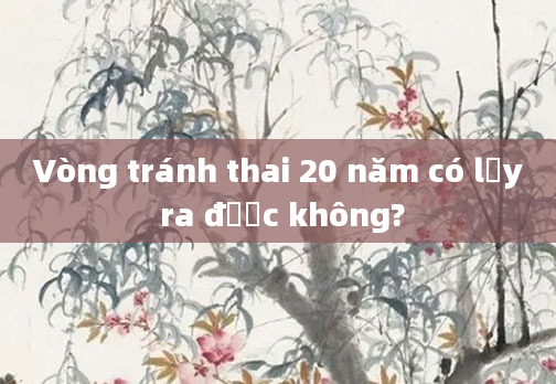 Vòng tránh thai 20 năm có lấy ra được không?
