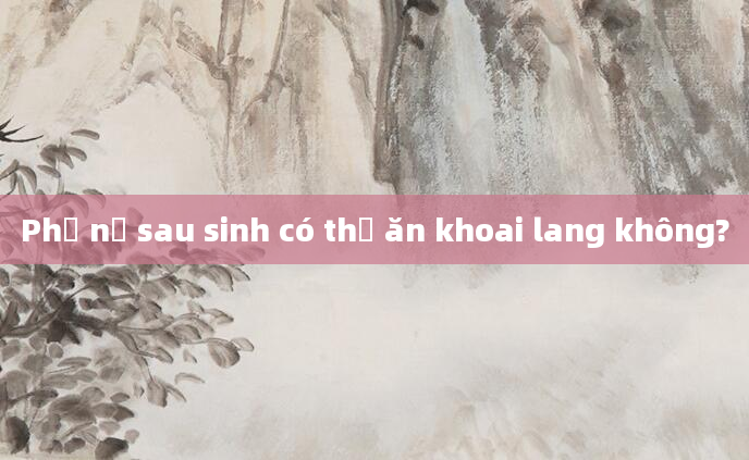Phụ nữ sau sinh có thể ăn khoai lang không?