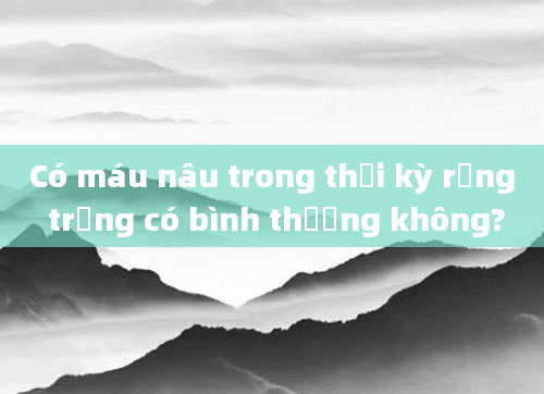 Có máu nâu trong thời kỳ rụng trứng có bình thường không?