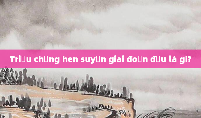 Triệu chứng hen suyễn giai đoạn đầu là gì?
