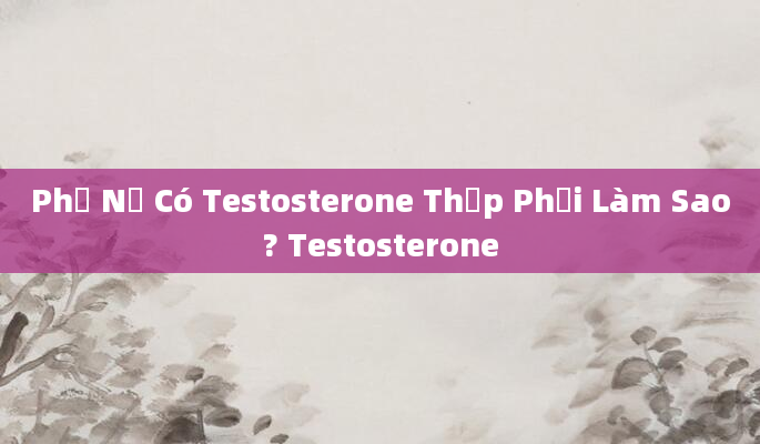 Phụ Nữ Có Testosterone Thấp Phải Làm Sao? Testosterone