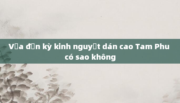 Vừa đến kỳ kinh nguyệt dán cao Tam Phu có sao không