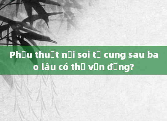 Phẫu thuật nội soi tử cung sau bao lâu có thể vận động?