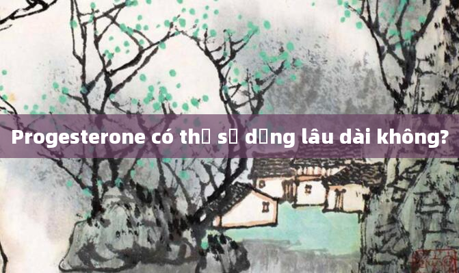 Progesterone có thể sử dụng lâu dài không?
