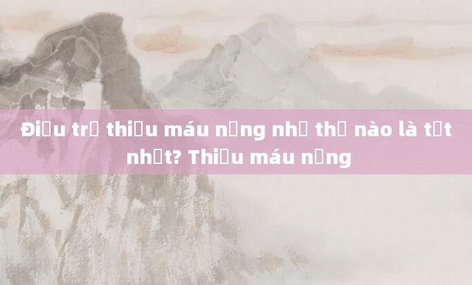Điều trị thiếu máu nặng như thế nào là tốt nhất? Thiếu máu nặng