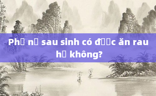 Phụ nữ sau sinh có được ăn rau hẹ không?