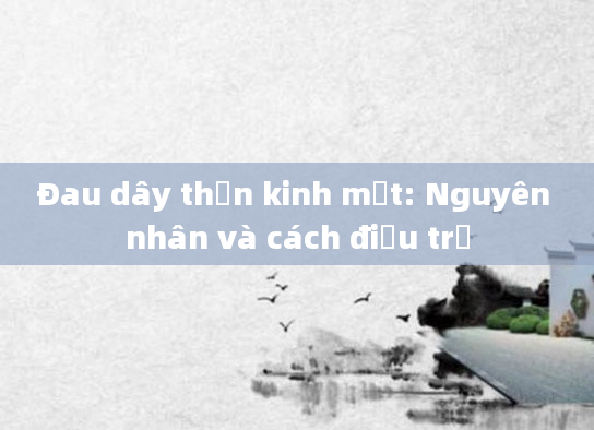 Đau dây thần kinh mặt: Nguyên nhân và cách điều trị