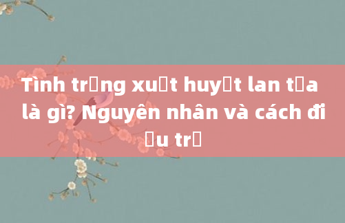 Tình trạng xuất huyết lan tỏa là gì? Nguyên nhân và cách điều trị