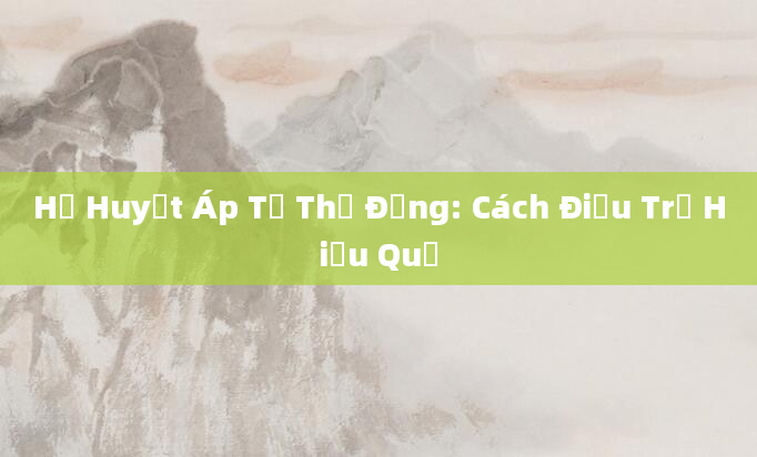 Hạ Huyết Áp Tư Thế Đứng: Cách Điều Trị Hiệu Quả