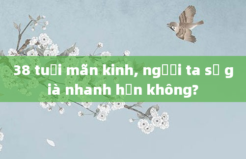 38 tuổi mãn kinh, người ta sẽ già nhanh hơn không?