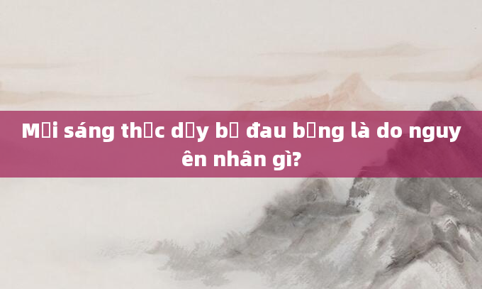 Mỗi sáng thức dậy bị đau bụng là do nguyên nhân gì?