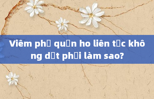 Viêm phế quản ho liên tục không dứt phải làm sao?