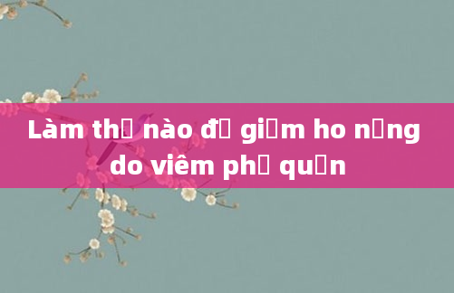 Làm thế nào để giảm ho nặng do viêm phế quản