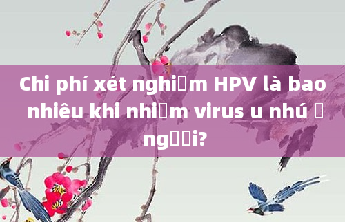 Chi phí xét nghiệm HPV là bao nhiêu khi nhiễm virus u nhú ở người?