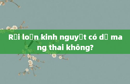Rối loạn kinh nguyệt có dễ mang thai không?