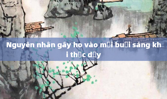 Nguyên nhân gây ho vào mỗi buổi sáng khi thức dậy