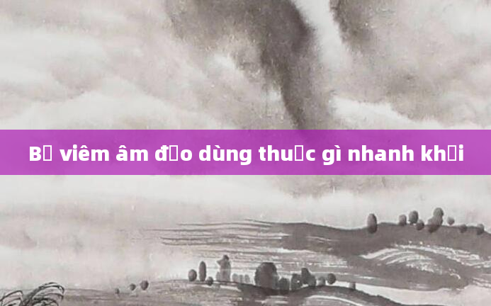 Bị viêm âm đạo dùng thuốc gì nhanh khỏi