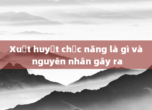 Xuất huyết chức năng là gì và nguyên nhân gây ra