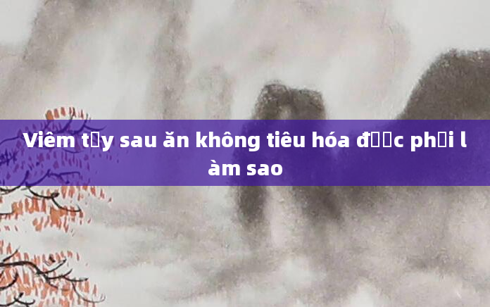 Viêm tụy sau ăn không tiêu hóa được phải làm sao
